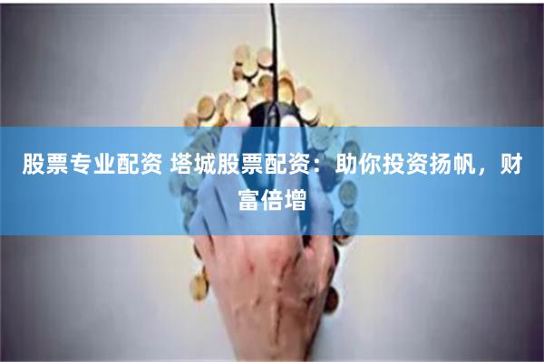 股票专业配资 塔城股票配资：助你投资扬帆，财富倍增
