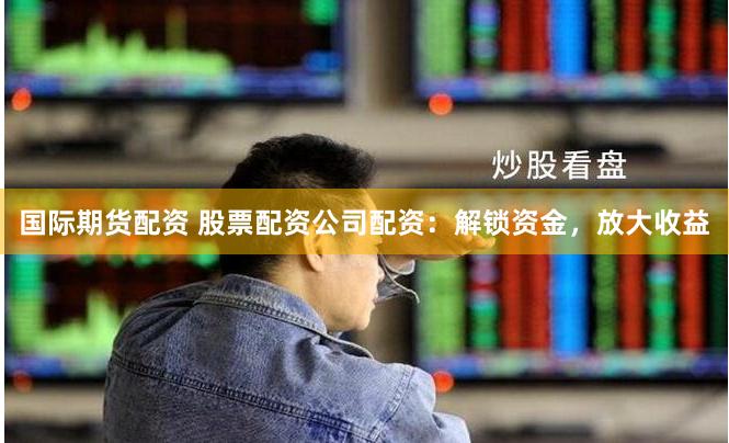 国际期货配资 股票配资公司配资:解锁资金,放大收益
