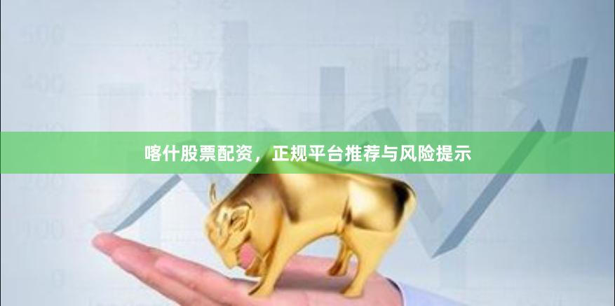 喀什股票配资，正规平台推荐与风险提示