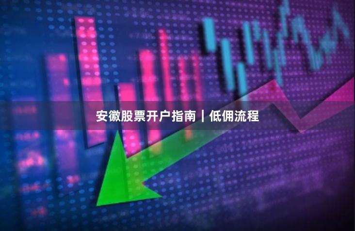 安徽股票开户指南｜低佣流程